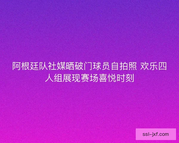 阿根廷队社媒晒破门球员自拍照 欢乐四人组展现赛场喜悦时刻