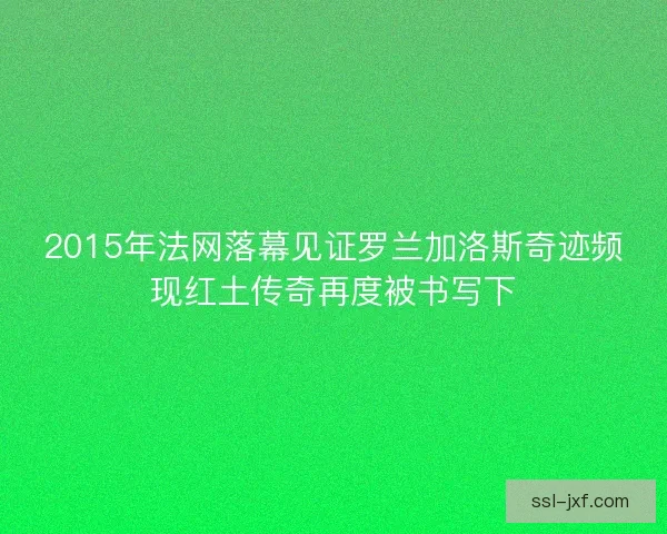 2015年法网落幕见证罗兰加洛斯奇迹频现红土传奇再度被书写下