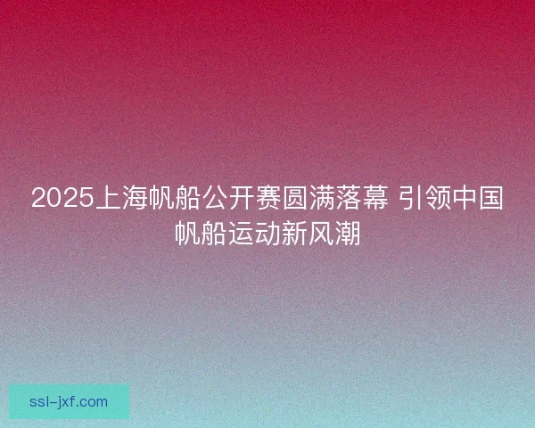 2025上海帆船公开赛圆满落幕 引领中国帆船运动新风潮