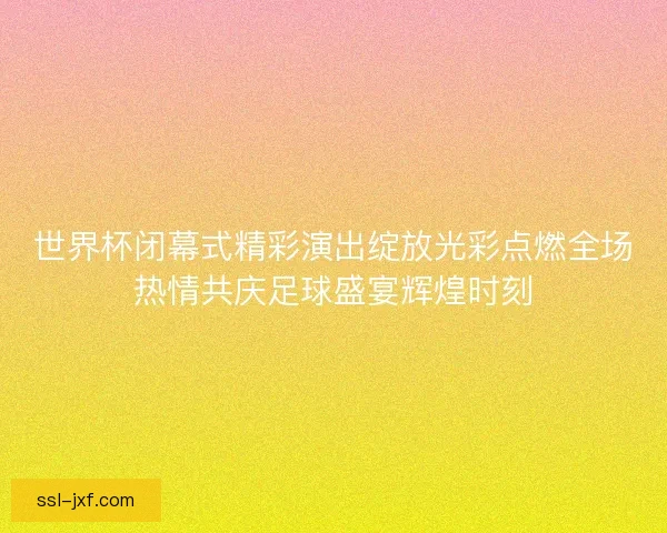 世界杯闭幕式精彩演出绽放光彩点燃全场热情共庆足球盛宴辉煌时刻